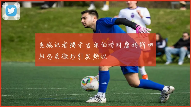 克城记者揭示吉尔伯特对詹姆斯回归态度微妙引发热议