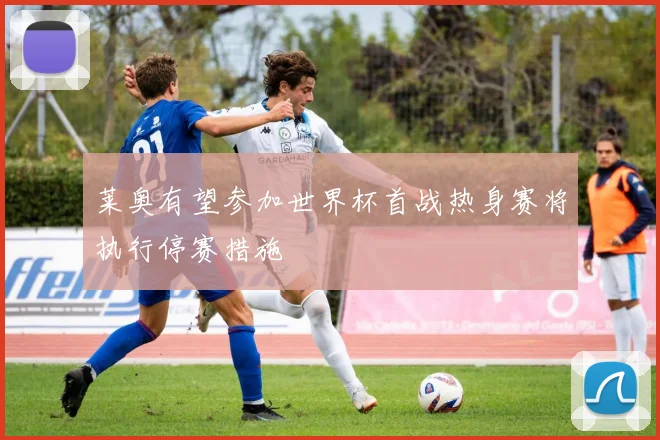 莱奥有望参加世界杯首战热身赛将执行停赛措施