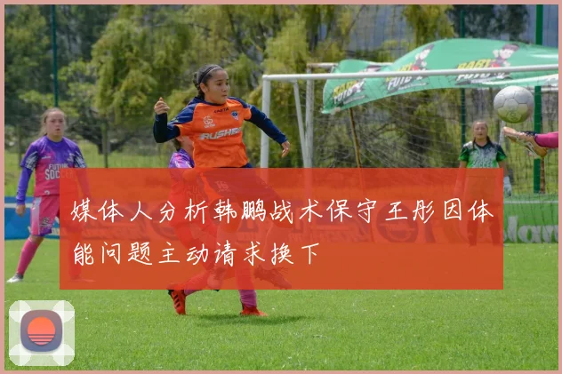 媒体人分析韩鹏战术保守王彤因体能问题主动请求换下