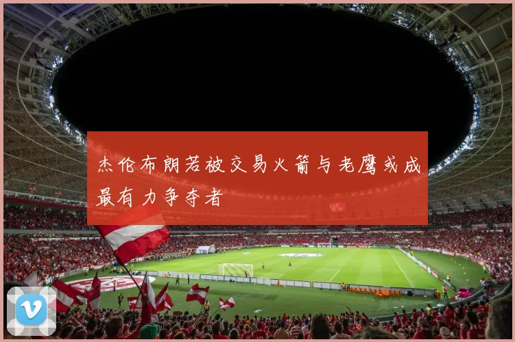 杰伦布朗若被交易火箭与老鹰或成最有力争夺者