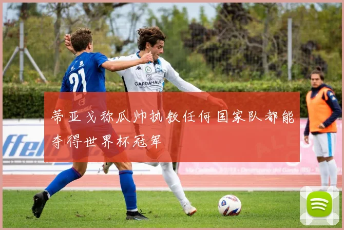 蒂亚戈称瓜帅执教任何国家队都能夺得世界杯冠军
