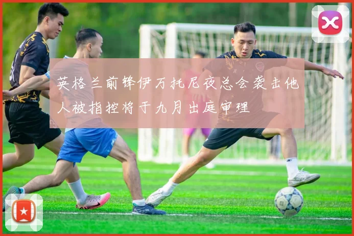 英格兰前锋伊万托尼夜总会袭击他人被指控将于九月出庭审理