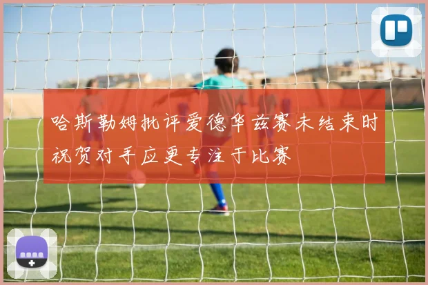 哈斯勒姆批评爱德华兹赛未结束时祝贺对手应更专注于比赛