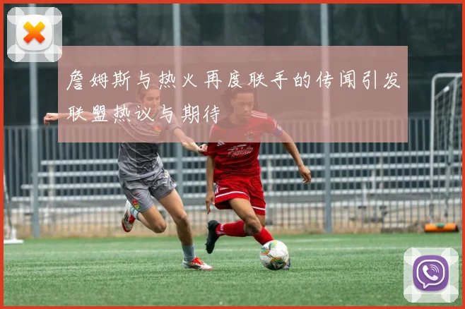 詹姆斯与热火再度联手的传闻引发联盟热议与期待