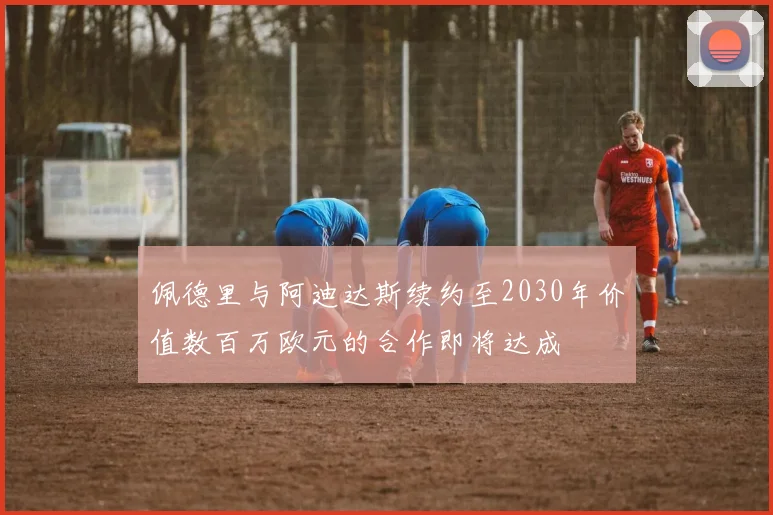 佩德里与阿迪达斯续约至2030年价值数百万欧元的合作即将达成