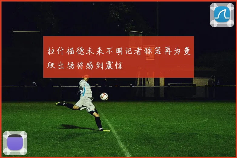 拉什福德未来不明记者称若再为曼联出场将感到震惊