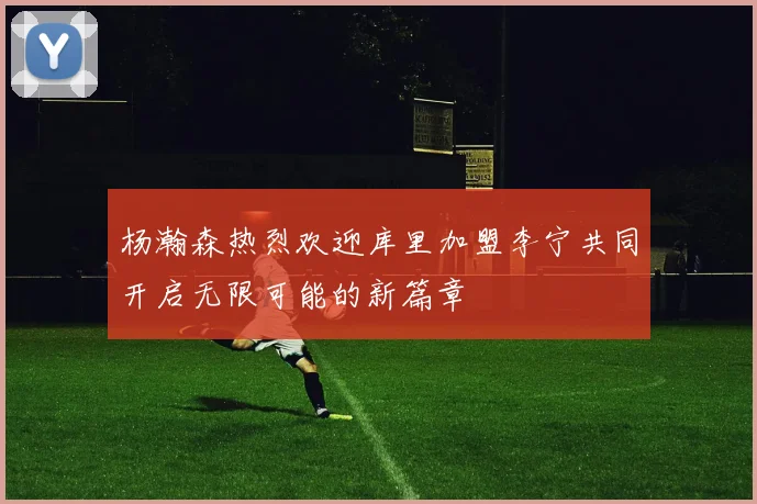 杨瀚森热烈欢迎库里加盟李宁共同开启无限可能的新篇章