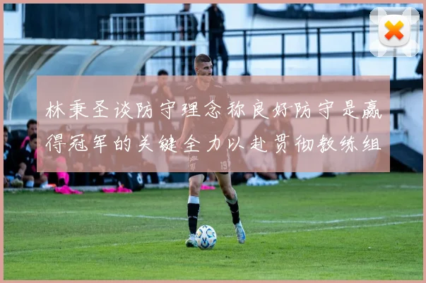 林秉圣谈防守理念称良好防守是赢得冠军的关键全力以赴贯彻教练组战术