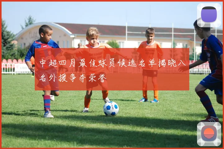 中超四月最佳球员候选名单揭晓八名外援争夺荣誉