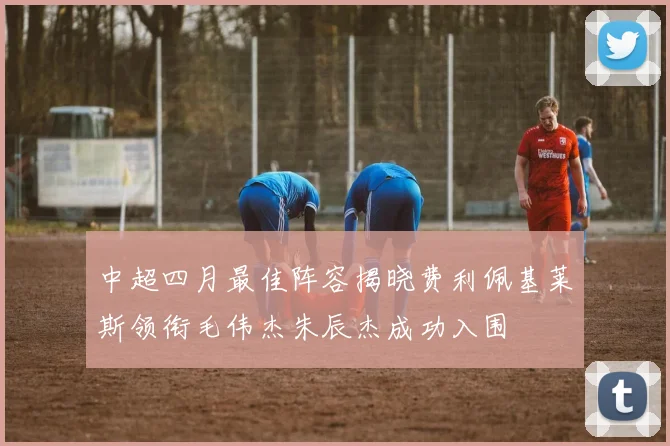 中超四月最佳阵容揭晓费利佩基莱斯领衔毛伟杰朱辰杰成功入围
