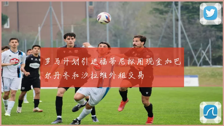 罗马计划引进福蒂尼拟用现金加巴尔丹齐和沙拉维外租交易