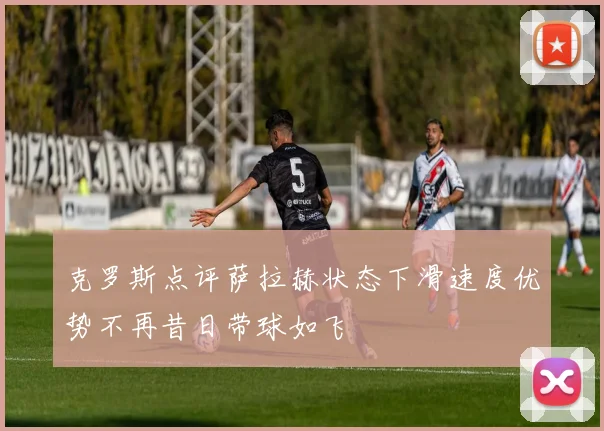 克罗斯点评萨拉赫状态下滑速度优势不再昔日带球如飞