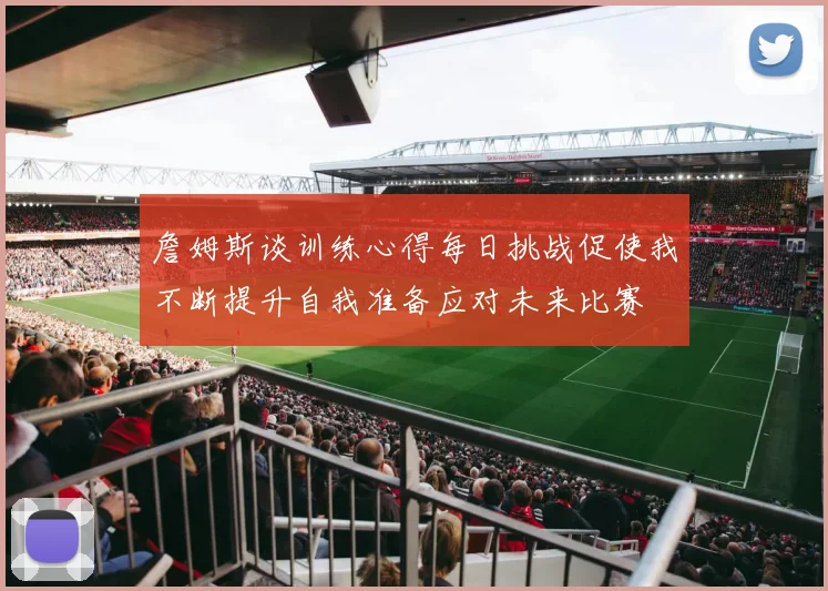 詹姆斯谈训练心得每日挑战促使我不断提升自我准备应对未来比赛