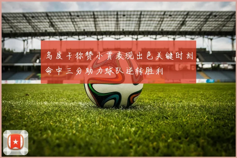 乌度卡称赞小贾表现出色关键时刻命中三分助力球队逆转胜利