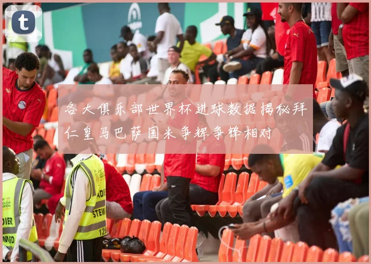 各大俱乐部世界杯进球数据揭秘拜仁皇马巴萨国米争辉争锋相对