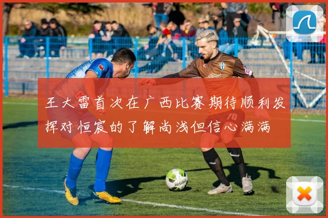 王大雷首次在广西比赛期待顺利发挥对恒宸的了解尚浅但信心满满
