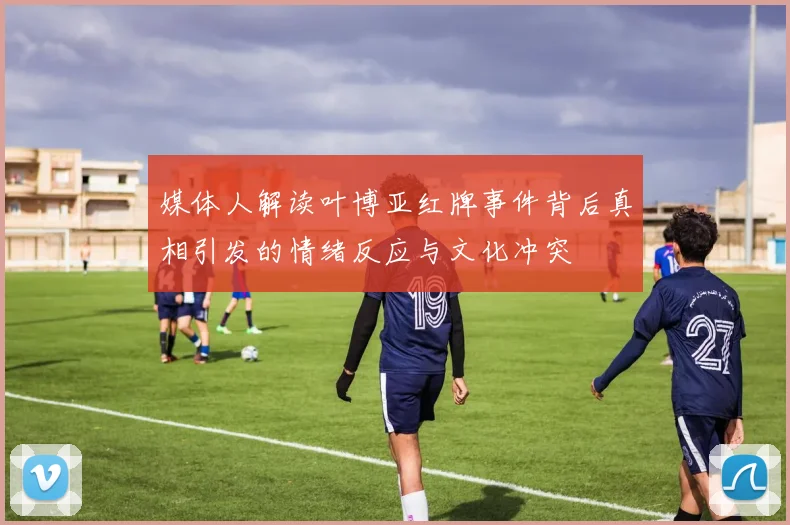 媒体人解读叶博亚红牌事件背后真相引发的情绪反应与文化冲突