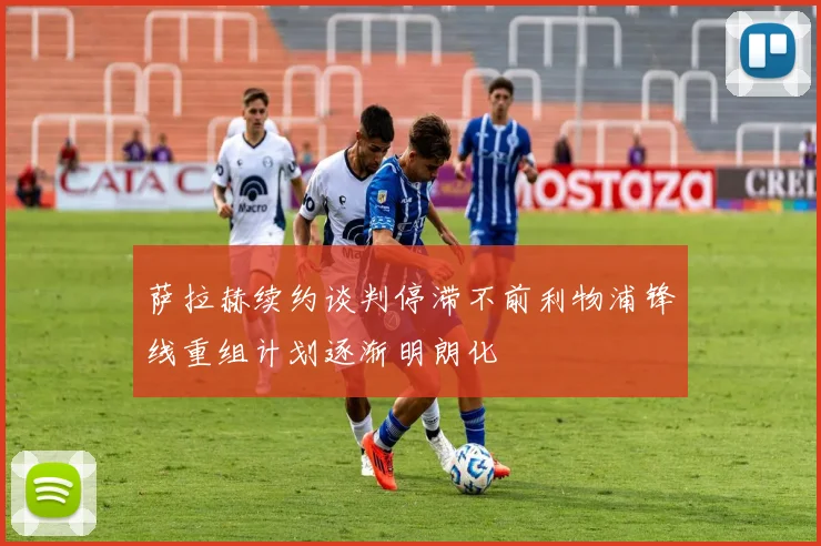 萨拉赫续约谈判停滞不前利物浦锋线重组计划逐渐明朗化